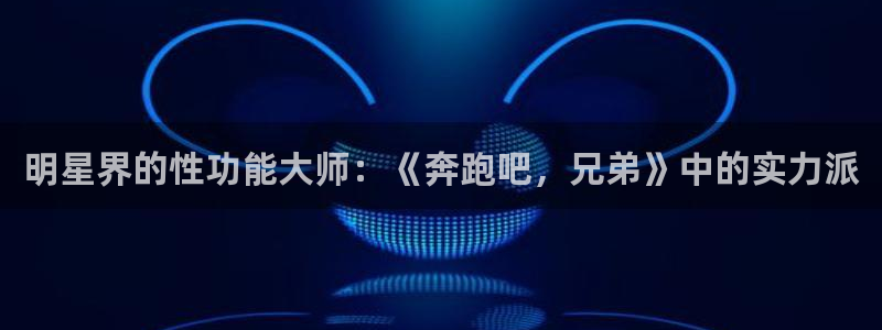 彩虹多多体育代理申请流程：明星界的性功能大师：《奔跑吧，兄弟》中的实力派